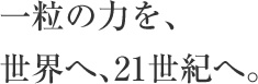 一粒の力を、世界へ、21世紀へ。