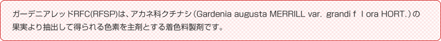 ガーデニアレッドRFC(RFSP)は、アカネ科クチナシ（Gardenia augusta MERRILL var．grandiｆｌora HORT．）の果実より抽出して得られる色素を主剤とする着色料製剤です。