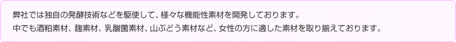 弊社では独自の発酵技術などを駆使して、様々な機能性素材を開発しております。
中でも酒粕素材、麹素材、乳酸菌素材、山ぶどう素材など、女性の方に適した素材を取り揃えております。